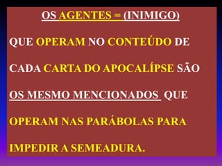 OS AGENTES = (INIMIGO)
QUE OPERAM NO CONTEÚDO DE
CADA CARTA DO APOCALÍPSE SÃO
OS MESMO MENCIONADOS QUE
OPERAM NAS PARÁBOLAS PARA
IMPEDIR A SEMEADURA.
 