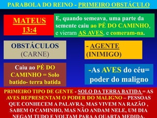 MATEUS
13:4
E, quando semeava, uma parte da
semente caiu ao PÉ DO CAMINHO,
e vieram AS AVES, e comeram-na.
- AGENTE
(INIMIGO)
-As AVES do céu=
poder do maligno
PARABOLA DO REINO - PRIMEIRO OBSTÁCULO
OBSTÁCULOS
(CARNE)
Caiu ao PÉ DO
CAMINHO = Solo
batido- terra batida
PRIMEIRO TIPO DE GENTE - SOLO DA TERRA BATIDA = AS
AVES REPRESENTAM O PODER DO MALIGNO – PESSOAS
QUE CONHECEM A PALAVRA, MAS VIVEM NA RAZÃO ,
SABEM O CAMINHO, MAS NÃO ANDAM NELE, UM DIA
 