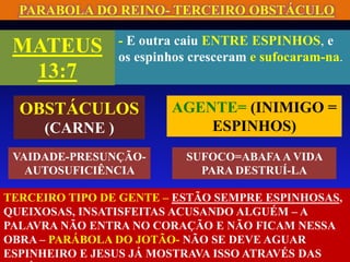 PARABOLA DO REINO- TERCEIRO OBSTÁCULO
MATEUS
13:7
- E outra caiu ENTRE ESPINHOS, e
os espinhos cresceram e sufocaram-na.
AGENTE= (INIMIGO =
ESPINHOS)
OBSTÁCULOS
(CARNE )
VAIDADE-PRESUNÇÃO-
AUTOSUFICIÊNCIA
SUFOCO=ABAFA A VIDA
PARA DESTRUÍ-LA
TERCEIRO TIPO DE GENTE – ESTÃO SEMPRE ESPINHOSAS,
QUEIXOSAS, INSATISFEITAS ACUSANDO ALGUÉM – A
PALAVRA NÃO ENTRA NO CORAÇÃO E NÃO FICAM NESSA
OBRA – PARÁBOLA DO JOTÃO- NÃO SE DEVE AGUAR
ESPINHEIRO E JESUS JÁ MOSTRAVA ISSO ATRAVÉS DAS
 