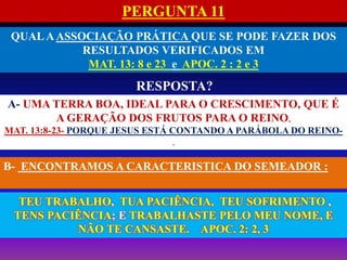 PERGUNTA 11
QUALAASSOCIAÇÃO PRÁTICA QUE SE PODE FAZER DOS
RESULTADOS VERIFICADOS EM
MAT. 13: 8 e 23 e APOC. 2 : 2 e 3
RESPOSTA?
B- ENCONTRAMOS A CARACTERISTICA DO SEMEADOR :
A- UMA TERRA BOA, IDEAL PARA O CRESCIMENTO, QUE É
A GERAÇÃO DOS FRUTOS PARA O REINO,
MAT. 13:8-23- PORQUE JESUS ESTÁ CONTANDO A PARÁBOLA DO REINO-
.
TEU TRABALHO, TUA PACIÊNCIA, TEU SOFRIMENTO ,
TENS PACIÊNCIA; E TRABALHASTE PELO MEU NOME, E
NÃO TE CANSASTE. APOC. 2: 2, 3
 