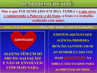 EXISTEM AQUELES QUE
ALÉM DA PRIMEIRA
BENÇÃO, SANTIFICAM-SE
AO SENHOR E CADA VEZ
MAIS NA
OBRA E SÃO USADOS PARA
ALIMENTAR OUTROS.
APOC 2:3- E TRABALHASTE PELO MEU NOME, E NÃO TE CANSASTE.
ALGUNS TÊM UM SÓ
FRUTO: SALVAÇÃO!
E NÃO SE ENVOLVEM
COM MAIS NADA.
SANTIFICADO
Mas o que FOI SEMEADO EM BOA TERRA é o que ouve
e compreende a Palavra; e dá fruto, o fruto é o trabalho
realizado com amor.
 