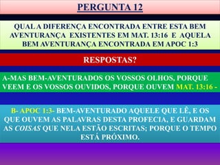 PERGUNTA 12
QUALA DIFERENÇA ENCONTRADA ENTRE ESTA BEM
AVENTURANÇA EXISTENTES EM MAT. 13:16 E AQUELA
BEM AVENTURANÇA ENCONTRADA EM APOC 1:3
A-MAS BEM-AVENTURADOS OS VOSSOS OLHOS, PORQUE
VEEM E OS VOSSOS OUVIDOS, PORQUE OUVEM MAT. 13:16 -
RESPOSTAS?
B- APOC 1:3- BEM-AVENTURADO AQUELE QUE LÊ, E OS
QUE OUVEM AS PALAVRAS DESTA PROFECIA, E GUARDAM
AS COISAS QUE NELA ESTÃO ESCRITAS; PORQUE O TEMPO
ESTÁ PRÓXIMO.
 