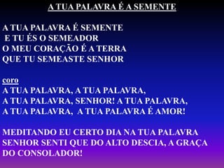 A TUA PALAVRA É A SEMENTE
A TUA PALAVRA É SEMENTE
E TU ÉS O SEMEADOR
O MEU CORAÇÃO É A TERRA
QUE TU SEMEASTE SENHOR
coro
A TUA PALAVRA, A TUA PALAVRA,
A TUA PALAVRA, SENHOR! A TUA PALAVRA,
A TUA PALAVRA, A TUA PALAVRA É AMOR!
MEDITANDO EU CERTO DIA NA TUA PALAVRA
SENHOR SENTI QUE DO ALTO DESCIA, A GRAÇA
DO CONSOLADOR!
 