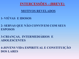 MOTIVOS REVELADOS
1- VIÚVAS E IDOSOS
2- SERVAS QUE NÃO CONVIVEM COM SEUS
ESPOSOS
3-CRIANÇAS, INTERMEDIÁRIOS E
ADOLESCENTES
4-JOVENS VIDA ESPIRITUAL E CONSTITUIÇÃO
DOS LARES
INTERCESSÕES - (BREVE)
 