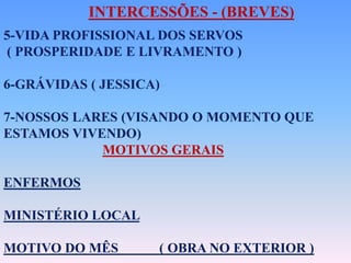 INTERCESSÕES - (BREVES)
5-VIDA PROFISSIONAL DOS SERVOS
( PROSPERIDADE E LIVRAMENTO )
6-GRÁVIDAS ( JESSICA)
7-NOSSOS LARES (VISANDO O MOMENTO QUE
ESTAMOS VIVENDO)
MOTIVOS GERAIS
ENFERMOS
MINISTÉRIO LOCAL
MOTIVO DO MÊS ( OBRA NO EXTERIOR )
 
