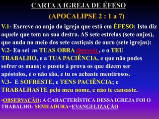 (APOCALIPSE 2 : 1 a 7)
V.1- Escreve ao anjo da igreja que está em ÉFESO: Isto diz
aquele que tem na sua destra. AS sete estrelas (sete anjos),
que anda no meio dos sete castiçais de ouro (sete igrejas):
V.2- Eu sei as TUAS OBRA (breves) , e o TEU
TRABALHO, e a TUA PACIÊNCIA, e que não podes
sofrer os maus; e pusete à prova os que dizem ser
apóstolos, e o não são, e tu os achaste mentirosos.
V.3- E SOFRESTE, e TENS PACIÊNCIA; e
TRABALHASTE pelo meu nome, e não te cansaste.
•OBSERVAÇÃO: A CARACTERÍSTICA DESSA IGREJA FOI O
TRABALHO- SEMEADURA=EVANGELIZAÇÃO
 