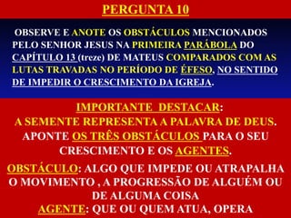 OBSERVE E ANOTE OS OBSTÁCULOS MENCIONADOS
PELO SENHOR JESUS NA PRIMEIRA PARÁBOLA DO
CAPÍTULO 13 (treze) DE MATEUS COMPARADOS COM AS
LUTAS TRAVADAS NO PERÍODO DE ÉFESO, NO SENTIDO
DE IMPEDIR O CRESCIMENTO DA IGREJA.
IMPORTANTE DESTACAR:
A SEMENTE REPRESENTA A PALAVRA DE DEUS.
APONTE OS TRÊS OBSTÁCULOS PARA O SEU
CRESCIMENTO E OS AGENTES.
OBSTÁCULO: ALGO QUE IMPEDE OU ATRAPALHA
O MOVIMENTO , A PROGRESSÃO DE ALGUÉM OU
DE ALGUMA COISA
AGENTE: QUE OU QUEM ATUA, OPERA
PERGUNTA 10
 