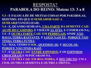 PARABOLA DO REINO: Mateus 13: 3 a 8
RESPOSTA?
V.3 - E FALOU-LHE DE MUITAS COISAS POR PARÁBOLAS,
DIZENDO: EIS QUE O SEMEADOR SAIU A
SEMEAR(EVANGELIZAR)
V.4 - E, QUANDO SEMEAVA, UMA PARTE DA SEMENTE CAIU
AO PÉ DO CAMINHO, E VIERAM AS AVES, E COMERAM-NA;
V.5 - E OUTRA PARTE CAIU EM PEDREGAIS, ONDE NÃO
HAVIA TERRA BASTANTE, E LOGO NASCEU, PORQUE NÃO
TINHA TERRA FUNDA;
V.6 - MAS, VINDO O SOL, QUEIMOU-SE, E SECOU-SE,
PORQUE NÃO TINHA RAIZ.
V.7 - E OUTRA CAIU ENTRE ESPINHOS, E OS ESPINHOS
CRESCERAM E SUFOCARAM-NA.
V.8 - E OUTRA CAIU EM BOA TERRA, E DEU FRUTO: UM A
CEM, OUTRO A SESSENTA E OUTRO A TRINTA.
 