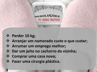    Perder 10 kg;
   Arranjar um namorado custe o que custar;
   Arrumar um emprego melhor;
   Dar um jeito no cachorro da vizinha;
   Comprar uma casa nova;
   Fazer uma cirurgia plástica.
 