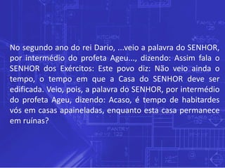 No segundo ano do rei Dario, ...veio a palavra do SENHOR,
por intermédio do profeta Ageu..., dizendo: Assim fala o
SENHOR dos Exércitos: Este povo diz: Não veio ainda o
tempo, o tempo em que a Casa do SENHOR deve ser
edificada. Veio, pois, a palavra do SENHOR, por intermédio
do profeta Ageu, dizendo: Acaso, é tempo de habitardes
vós em casas apaineladas, enquanto esta casa permanece
em ruínas?
 