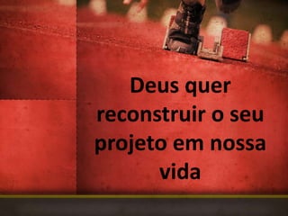 Deus quer
reconstruir o seu
projeto em nossa
      vida
 