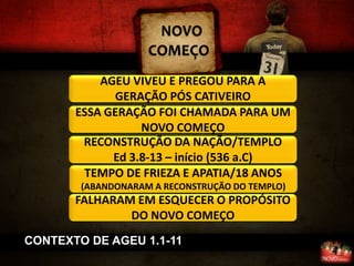 NOVO
                    COMEÇO
           AGEU VIVEU E PREGOU PARA A
             GERAÇÃO PÓS CATIVEIRO
       ESSA GERAÇÃO FOI CHAMADA PARA UM
                  NOVO COMEÇO
        RECONSTRUÇÃO DA NAÇÃO/TEMPLO
             Ed 3.8-13 – início (536 a.C)
        TEMPO DE FRIEZA E APATIA/18 ANOS
        (ABANDONARAM A RECONSTRUÇÃO DO TEMPLO)
       FALHARAM EM ESQUECER O PROPÓSITO
               DO NOVO COMEÇO
CONTEXTO DE AGEU 1.1-11
 