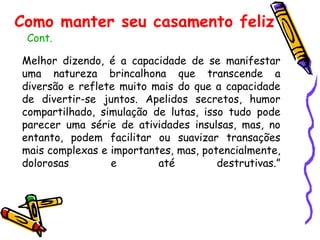Melhor dizendo, é a capacidade de se manifestar uma natureza brincalhona que transcende a diversão e reflete muito mais do que a capacidade de divertir-se juntos. Apelidos secretos, humor compartilhado, simulação de lutas, isso tudo pode parecer uma série de atividades insulsas, mas, no entanto, podem facilitar ou suavizar transações mais complexas e importantes, mas, potencialmente, dolorosas e até destrutivas.” Cont. Como manter seu casamento feliz 