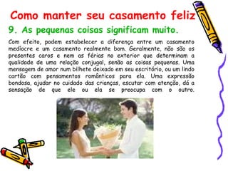 9. As pequenas coisas significam muito.   Com efeito, podem estabelecer a diferença entre um casamento medíocre e um casamento realmente bom. Geralmente, não são os presentes caros e nem as férias no exterior que determinam a qualidade de uma relação conjugal, senão as coisas pequenas. Uma mensagem de amor num bilhete deixado em seu escritório, ou um lindo cartão com pensamentos românticos para ela. Uma expressão bondosa, ajudar no cuidado das crianças, escutar com atenção, dá a sensação de que ele ou ela se preocupa com o outro. Como manter seu casamento feliz 