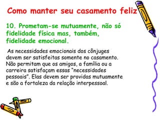 10. Prometam-se mutuamente, não só fidelidade física mas, também, fidelidade emocional. As necessidades emocionais dos cônjuges devem ser satisfeitas somente no casamento. Não permitam que os amigos, a família ou a carreira satisfaçam essas “necessidades pessoais”. Elas devem ser providas mutuamente e são a fortaleza da relação interpessoal. Como manter seu casamento feliz 