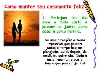   1.   Protejam seu dia livre a todo custo e passem-no juntos como casal e como família. Se uma emergência torna impossível que passem juntos o tempo habitual planejado, estabeleçam, de imediato, outro dia. Nada é mais importante que o tempo que passam juntos! Como manter seu casamento feliz 