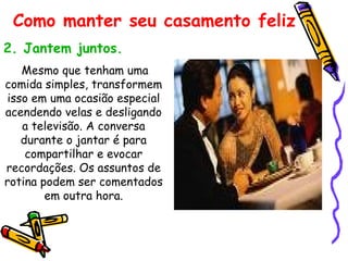 2. Jantem juntos. Mesmo que tenham uma comida simples, transformem isso em uma ocasião especial acendendo velas e desligando a televisão. A conversa durante o jantar é para compartilhar e evocar recordações. Os assuntos de rotina podem ser comentados em outra hora. Como manter seu casamento feliz 