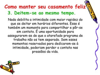 3. Deitem-se ao mesmo tempo.   Nada debilita a intimidade com maior rapidez do que se deitar em horários diferentes. Esse é também um momento para compartilhar e pôr-se em contato. É uma oportunidade para assegurarem-se de que o atarefado programa de trabalho não os tem separado. Sem esses momentos reservados para dedicarem-se à intimidade, poderiam perder o contato nas pressões da vida. Como manter seu casamento feliz 