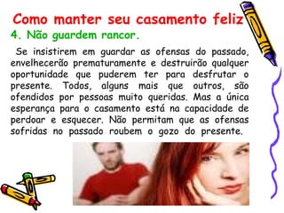4. Não guardem rancor. Se insistirem em guardar as ofensas do passado, envelhecerão prematuramente e destruirão qualquer oportunidade que puderem ter para desfrutar o presente. Todos, alguns mais que outros, são ofendidos por pessoas muito queridas. Mas a única esperança para o casamento está na capacidade de perdoar e esquecer. Não permitam que as ofensas sofridas no passado roubem o gozo do presente.  Como manter seu casamento feliz 