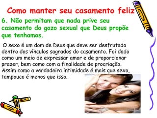 6. Não permitam que nada prive seu casamento do gozo sexual que Deus propõe que tenhamos. O sexo é um dom de Deus que deve ser desfrutado dentro dos vínculos sagrados do casamento. Foi dado como um meio de expressar amor e de proporcionar prazer, bem como com a finalidade de procriação. Assim como a verdadeira intimidade é mais que sexo, tampouco é menos que isso.  Como manter seu casamento feliz 