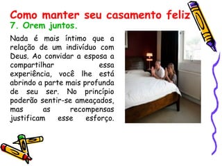 7. Orem juntos.   Nada é mais íntimo que a relação de um indivíduo com Deus. Ao convidar a esposa a compartilhar essa experiência, você lhe está abrindo a parte mais profunda de seu ser. No princípio poderão sentir-se ameaçados, mas as recompensas justificam esse esforço. Como manter seu casamento feliz 
