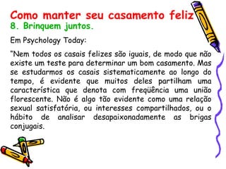 8. Brinquem juntos. Em Psychology Today:  “ Nem todos os casais felizes são iguais, de modo que não existe um teste para determinar um bom casamento. Mas se estudarmos os casais sistematicamente ao longo do tempo, é evidente que muitos deles partilham uma característica que denota com freqüência uma união florescente. Não é algo tão evidente como uma relação sexual satisfatória, ou interesses compartilhados, ou o hábito de analisar desapaixonadamente as brigas conjugais.  Como manter seu casamento feliz 