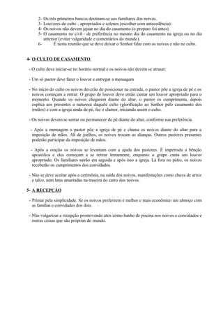2- Os três primeiros bancos destinam-se aos familiares dos noivos.
3- Louvores do culto - apropriados e solenes (escolher com antecedência).
4- Os noivos não devem jejuar no dia do casamento (o preparo foi antes).
5- O casamento no civil - de preferência no mesmo dia do casamento na igreja ou no dia
anterior (evitar vulgaridade e comentários do mundo).
6- É nesta reunião que se deve deixar o Senhor falar com os noivos e não no culto.
4- O CULTO DE CASAMENTO
- O culto deve iniciar-se no horário normal e os noivos não devem se atrasar.
- Um só pastor deve fazer o louvor e entregar a mensagem
- No início do culto os noivos deverão de posicionar na entrada, o pastor põe a igreja de pé e os
noivos começam a entrar. O grupo de louvor deve então cantar um louvor apropriado para o
momento. Quando os noivos chegarem diante do altar, o pastor os cumprimenta, depois
explica aos presentes a natureza daquele culto (glorificação ao Senhor pelo casamento dos
irmãos) e com a igreja ainda de pé, faz o clamor, iniciando assim o culto.
- Os noivos devem se sentar ou permanecer de pé diante do altar, conforme sua preferência.
- Após a mensagem o pastor põe a igreja de pé e chama os noivos diante do altar para a
imposição de mãos. Ali de joelhos, os noivos trocam as alianças. Outros pastores presentes
poderão participar da imposição de mãos.
- Após a oração os noivos se levantam com a ajuda dos pastores. È impetrada a bênção
apostólica e eles começam a se retirar lentamente, enquanto o grupo canta um louvor
apropriado. Os familiares sairão em seguida e após isso a igreja. Lá fora no pátio, os noivos
receberão os cumprimentos dos convidados.
- Não se deve aceitar após a cerimônia, na saída dos noivos, manifestações como chuva de arroz
e talco, nem latas amarradas na traseira do carro dos noivos.
5- A RECEPÇÃO
- Primar pela simplicidade. Se os noivos preferirem é melhor e mais econômico um almoço com
as famílias e convidados dos dois.
- Não vulgarizar a recepção promovendo atos como banho de piscina nos noivos e convidados e
outras coisas que são próprias do mundo.
 