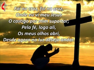 Foi na cruz, foi na cruz,
Onde eu vi meu Jesus
O castigo por mim suportar;
Pela fé, logo ali,
Os meus olhos abri,
Desde agora na luz desejo andar.
 