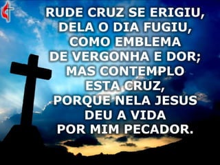 RUDE CRUZ SE ERIGIU,
DELA O DIA FUGIU,
COMO EMBLEMA
DE VERGONHA E DOR;
MAS CONTEMPLO
ESTA CRUZ,
PORQUE NELA JESUS
DEU A VIDA
POR MIM PECADOR.
 