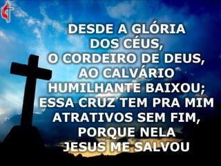 DESDE A GLÓRIA
DOS CÉUS,
O CORDEIRO DE DEUS,
AO CALVÁRIO
HUMILHANTE BAIXOU;
ESSA CRUZ TEM PRA MIM
ATRATIVOS SEM FIM,
PORQUE NELA
JESUS ME SALVOU
 