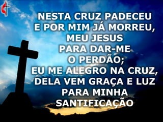 NESTA CRUZ PADECEU
E POR MIM JÁ MORREU,
MEU JESUS
PARA DAR-ME
O PERDÃO;
EU ME ALEGRO NA CRUZ,
DELA VEM GRAÇA E LUZ
PARA MINHA
SANTIFICAÇÃO
 