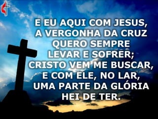 E EU AQUI COM JESUS,
A VERGONHA DA CRUZ
QUERO SEMPRE
LEVAR E SOFRER;
CRISTO VEM ME BUSCAR,
E COM ELE, NO LAR,
UMA PARTE DA GLÓRIA
HEI DE TER.
 