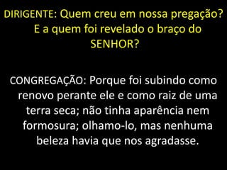 DIRIGENTE: Quem creu em nossa pregação?
E a quem foi revelado o braço do
SENHOR?
CONGREGAÇÃO: Porque foi subindo como
renovo perante ele e como raiz de uma
terra seca; não tinha aparência nem
formosura; olhamo-lo, mas nenhuma
beleza havia que nos agradasse.
 