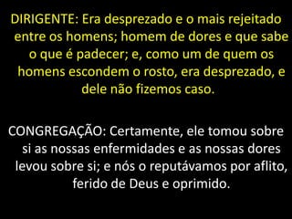 DIRIGENTE: Era desprezado e o mais rejeitado
entre os homens; homem de dores e que sabe
o que é padecer; e, como um de quem os
homens escondem o rosto, era desprezado, e
dele não fizemos caso.
CONGREGAÇÃO: Certamente, ele tomou sobre
si as nossas enfermidades e as nossas dores
levou sobre si; e nós o reputávamos por aflito,
ferido de Deus e oprimido.
 