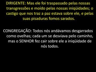DIRIGENTE: Mas ele foi traspassado pelas nossas
transgressões e moído pelas nossas iniqüidades; o
castigo que nos traz a paz estava sobre ele, e pelas
suas pisaduras fomos sarados.
CONGREGAÇÃO: Todos nós andávamos desgarrados
como ovelhas; cada um se desviava pelo caminho,
mas o SENHOR fez cair sobre ele a iniqüidade de
nós todos.
 