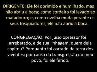 DIRIGENTE: Ele foi oprimido e humilhado, mas
não abriu a boca; como cordeiro foi levado ao
matadouro; e, como ovelha muda perante os
seus tosquiadores, ele não abriu a boca.
CONGREGAÇÃO: Por juízo opressor foi
arrebatado, e de sua linhagem, quem dela
cogitou? Porquanto foi cortado da terra dos
viventes; por causa da transgressão do meu
povo, foi ele ferido.
 