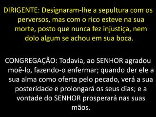 DIRIGENTE: Designaram-lhe a sepultura com os
perversos, mas com o rico esteve na sua
morte, posto que nunca fez injustiça, nem
dolo algum se achou em sua boca.
CONGREGAÇÃO: Todavia, ao SENHOR agradou
moê-lo, fazendo-o enfermar; quando der ele a
sua alma como oferta pelo pecado, verá a sua
posteridade e prolongará os seus dias; e a
vontade do SENHOR prosperará nas suas
mãos.
 