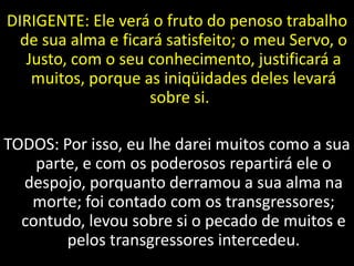 DIRIGENTE: Ele verá o fruto do penoso trabalho
de sua alma e ficará satisfeito; o meu Servo, o
Justo, com o seu conhecimento, justificará a
muitos, porque as iniqüidades deles levará
sobre si.
TODOS: Por isso, eu lhe darei muitos como a sua
parte, e com os poderosos repartirá ele o
despojo, porquanto derramou a sua alma na
morte; foi contado com os transgressores;
contudo, levou sobre si o pecado de muitos e
pelos transgressores intercedeu.
 