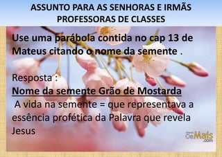 ASSUNTO PARA AS SENHORAS E IRMÃS
PROFESSORAS DE CLASSES
Use uma parábola contida no cap 13 de
Mateus citando o nome da semente .
Resposta :
Nome da semente Grão de Mostarda
A vida na semente = que representava a
essência profética da Palavra que revela
Jesus
 
