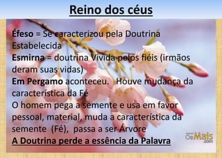 Reino dos céus
Éfeso = Se caracterizou pela Doutrina
Estabelecida
Esmirna = doutrina Vivida pelos fiéis (irmãos
deram suas vidas)
Em Pergamo aconteceu. Houve mudança da
característica da Fé
O homem pega a semente e usa em favor
pessoal, material, muda a característica da
semente (Fé), passa a ser Árvore
A Doutrina perde a essência da Palavra
 