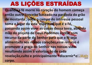 AS LIÇÕES ESTRAÍDAS
Quando a fé morre no coração do homem começa
então outro conceito baseado na parábola do grão
de mostarda , onde o campo do interesse pessoal
toma o lugar da vida espiritual que é a Fé,
passando assim viver as coisas dessa terra, abrindo
mão do projeto de Deus.Podemos contar com
recurso da parte do Senhor para que a fé seja
alimentada nos nossos corações,esse recurso é
promover a graça do Senhor nas nossas vidas
resultando assim a valorização de cada
revelação,culto e principalmente *discernir*o
corpo.
 