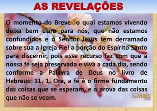 AS REVELAÇÕES
O momento do Breve o qual estamos vivendo
deixa bem claro para nós, que não estamos
confundidos e o Senhor Jesus tem derramado
sobre sua a Igreja Fiel a porção do Espírito Santo
para discernir, pois esse recurso faz com que a
nossa fé seja preservada e viva a cada dia, sendo
conforme a Palavra de Deus no livro de
Hebreus: 11. 1. Ora, a fé é o firme fundamento
das coisas que se esperam, e a prova das coisas
que não se veem.
 
