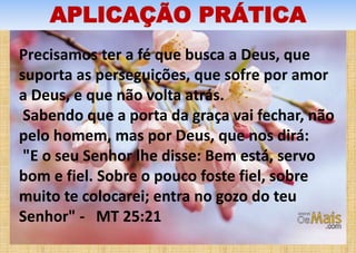 APLICAÇÃO PRÁTICA
Precisamos ter a fé que busca a Deus, que
suporta as perseguições, que sofre por amor
a Deus, e que não volta atrás.
Sabendo que a porta da graça vai fechar, não
pelo homem, mas por Deus, que nos dirá:
"E o seu Senhor lhe disse: Bem está, servo
bom e fiel. Sobre o pouco foste fiel, sobre
muito te colocarei; entra no gozo do teu
Senhor" - MT 25:21
 