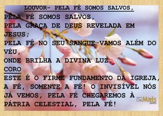 PELA FÉ SOMOS SALVOS,
PELA GRAÇA DE DEUS REVELADA EM
JESUS;
PELA FÉ NO SEU SANGUE VAMOS ALÉM DO
VÉU,
ONDE BRILHA A DIVINA LUZ.
CORO
ESTE É O FIRME FUNDAMENTO DA IGREJA,
A FÉ, SOMENTE A FÉ! O INVISÍVEL NÓS
JÁ VEMOS, PELA FÉ CHEGAREMOS À
PÁTRIA CELESTIAL, PELA FÉ!
LOUVOR- PELA FÉ SOMOS SALVOS,
 