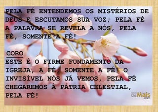 PELA FÉ ENTENDEMOS OS MISTÉRIOS DE
DEUS E ESCUTAMOS SUA VOZ; PELA FÉ
A PALAVRA SE REVELA A NÓS, PELA
FÉ, SOMENTE A FÉ!
CORO
ESTE É O FIRME FUNDAMENTO DA
IGREJA, A FÉ, SOMENTE A FÉ! O
INVISÍVEL NÓS JÁ VEMOS, PELA FÉ
CHEGAREMOS À PÁTRIA CELESTIAL,
PELA FÉ!
 