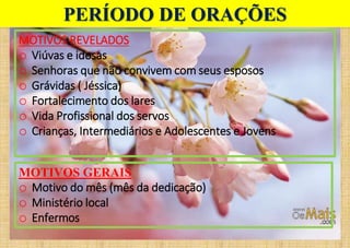 MOTIVOS REVELADOS
o Viúvas e idosas
o Senhoras que não convivem com seus esposos
o Grávidas ( Jéssica)
o Fortalecimento dos lares
o Vida Profissional dos servos
o Crianças, Intermediários e Adolescentes e Jovens
PERÍODO DE ORAÇÕES
MOTIVOS GERAIS
o Motivo do mês (mês da dedicação)
o Ministério local
o Enfermos
 