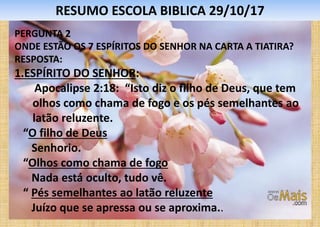 RESUMO ESCOLA BIBLICA 29/10/17
PERGUNTA 2
ONDE ESTÃO OS 7 ESPÍRITOS DO SENHOR NA CARTA A TIATIRA?
RESPOSTA:
1.ESPÍRITO DO SENHOR:
Apocalipse 2:18: “Isto diz o filho de Deus, que tem
olhos como chama de fogo e os pés semelhantes ao
latão reluzente.
“O filho de Deus
Senhorio.
“Olhos como chama de fogo
Nada está oculto, tudo vê.
“ Pés semelhantes ao latão reluzente
Juízo que se apressa ou se aproxima..
 