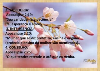2. SABEDORIA:
Apocalipse 2:19:
“Sua caridade, fé e paciência”
(fé, esperança e amor)
3. INTELIGÊNCIA:
Apocalipse 2:20:
“Mulher que se diz profetiza, ensina e engana”
(profecia e ensino da mulher são mentirosos)..
4. CONSELHO:
Apocalipse 2:25:
“O que tendes retende-o até que eu venha.
 