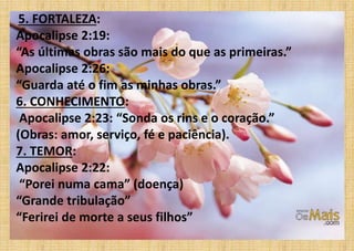 5. FORTALEZA:
Apocalipse 2:19:
“As últimas obras são mais do que as primeiras.”
Apocalipse 2:26:
“Guarda até o fim as minhas obras.”
6. CONHECIMENTO:
Apocalipse 2:23: “Sonda os rins e o coração.”
(Obras: amor, serviço, fé e paciência).
7. TEMOR:
Apocalipse 2:22:
“Porei numa cama” (doença)
“Grande tribulação”
“Ferirei de morte a seus filhos”
 