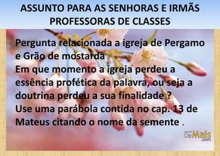ASSUNTO PARA AS SENHORAS E IRMÃS
PROFESSORAS DE CLASSES
Pergunta relacionada a igreja de Pergamo
e Grão de mostarda
Em que momento a igreja perdeu a
essência profética da palavra, ou seja a
doutrina perdeu a sua finalidade ?
Use uma parábola contida no cap. 13 de
Mateus citando o nome da semente .
 